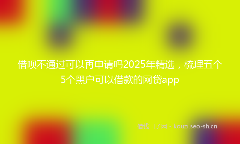借呗不通过可以再申请吗2025年精选，梳理五个5个黑户可以借款的网贷app