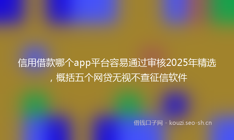 信用借款哪个app平台容易通过审核2025年精选，概括五个网贷无视不查征信软件