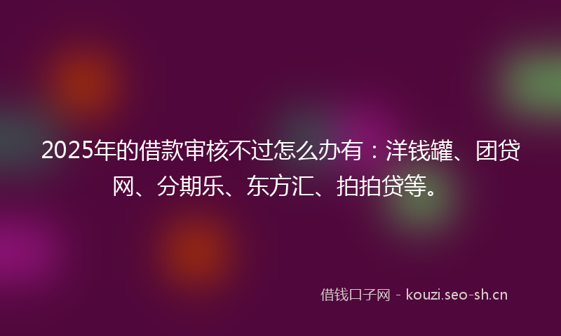 2025年的借款审核不过怎么办有:洋钱罐、团贷网、分期乐、东方汇、拍拍贷等。