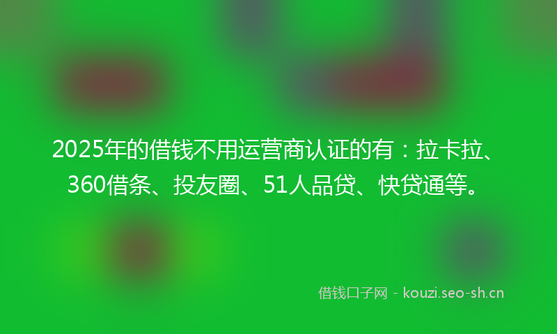 2025年的借钱不用运营商认证的有：拉卡拉、360借条、投友圈、51人品贷、快贷通等。