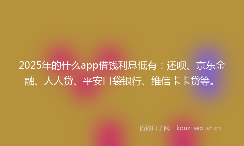 2025年的什么app借钱利息低有：还呗、京东金融、人人贷、平安口袋银行、维信卡卡贷等。