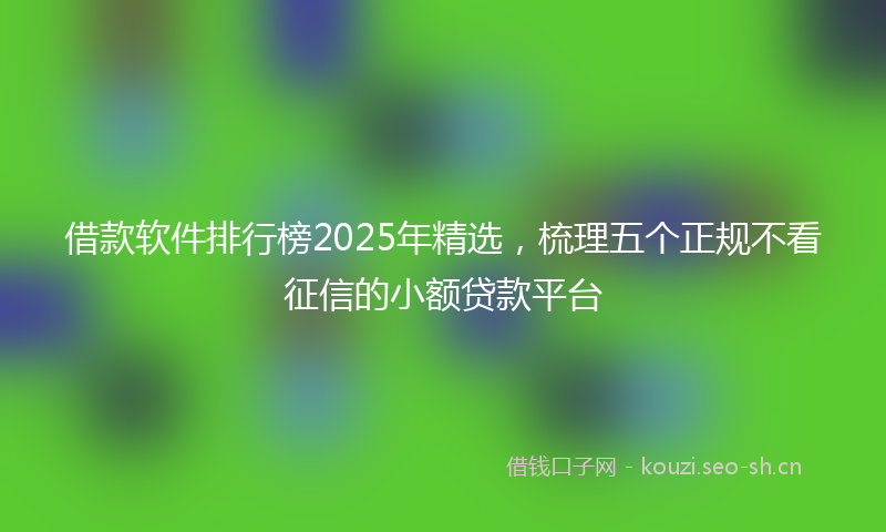 借款软件排行榜2025年精选，梳理五个正规不看征信的小额贷款平台