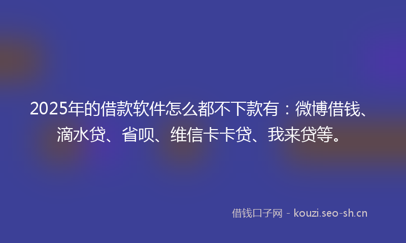 2025年的借款软件怎么都不下款有：微博借钱、滴水贷、省呗、维信卡卡贷、我来贷等。