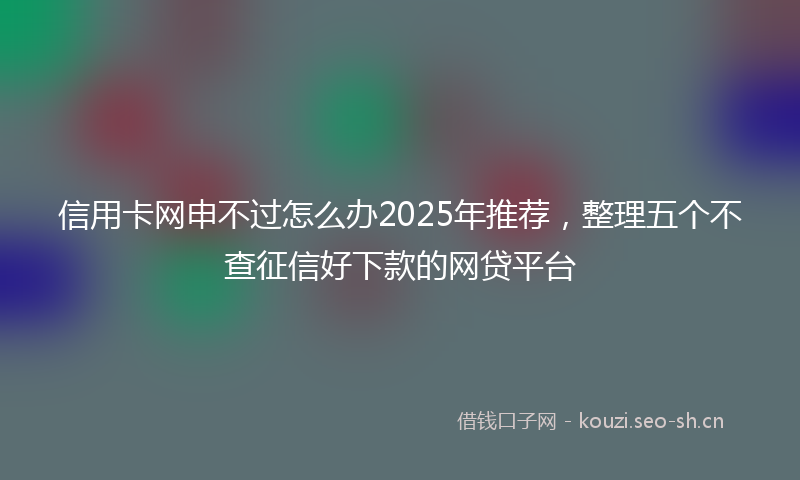 信用卡网申不过怎么办2025年推荐，整理五个不查征信好下款的网贷平台