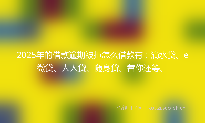 2025年的借款逾期被拒怎么借款有：滴水贷、e微贷、人人贷、随身贷、替你还等。