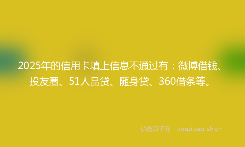 2025年的信用卡填上信息不通过有：微博借钱、投友圈、51人品贷、随身贷、360借条等。