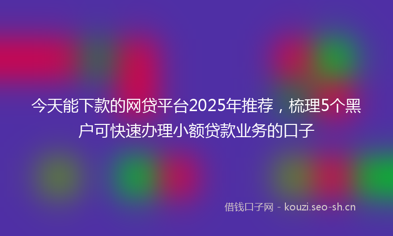 今天能下款的网贷平台2025年推荐，梳理5个黑户可快速办理小额贷款业务的口子