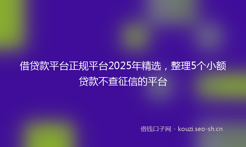 借贷款平台正规平台2025年精选，整理5个小额贷款不查征信的平台