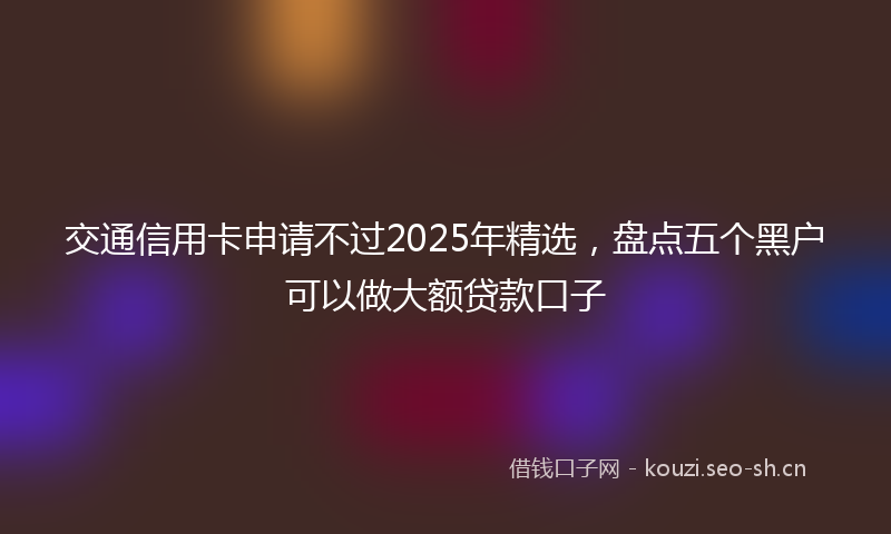 交通信用卡申请不过2025年精选，盘点五个黑户可以做大额贷款口子