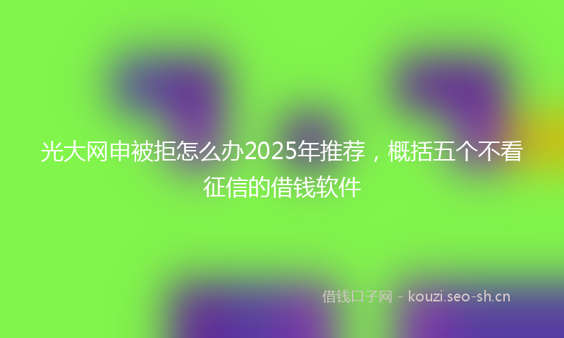 光大网申被拒怎么办2025年推荐,概括五个不看征信的借钱软件