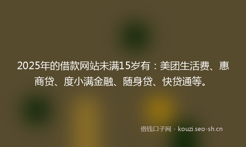 2025年的借款网站未满15岁有：美团生活费、惠商贷、度小满金融、随身贷、快贷通等。