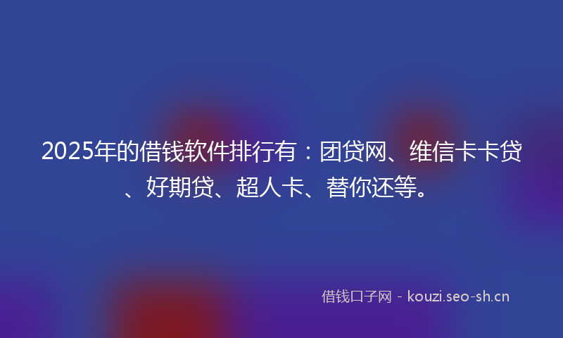 2025年的借钱软件排行有：团贷网、维信卡卡贷、好期贷、超人卡、替你还等。