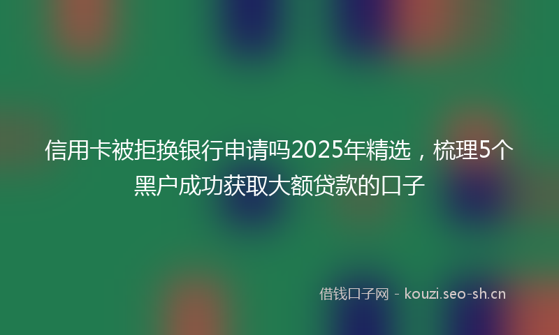 信用卡被拒换银行申请吗2025年精选，梳理5个黑户成功获取大额贷款的口子