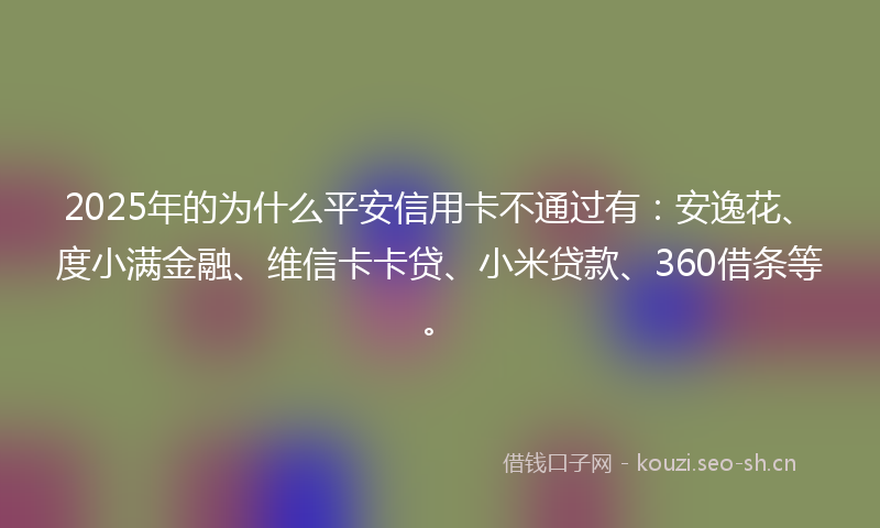 2025年的为什么平安信用卡不通过有：安逸花、度小满金融、维信卡卡贷、小米贷款、360借条等。