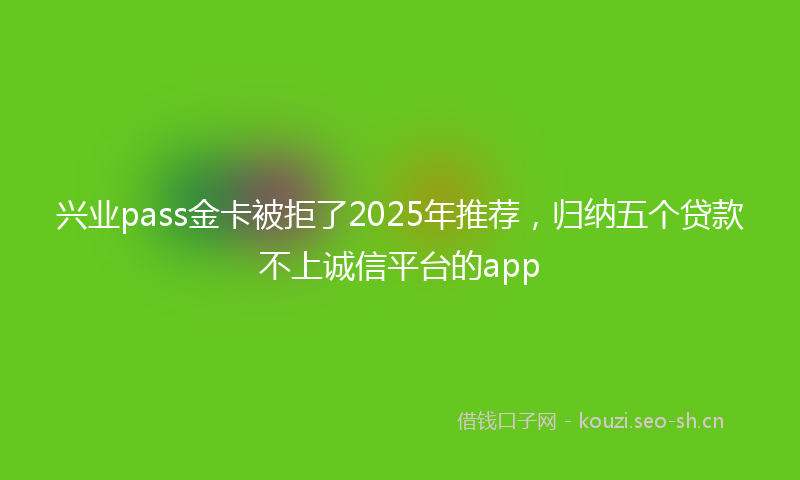 兴业pass金卡被拒了2025年推荐，归纳五个贷款不上诚信平台的app