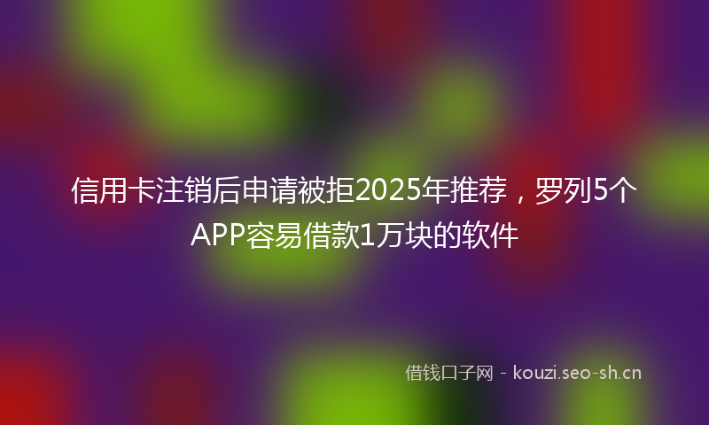 信用卡注销后申请被拒2025年推荐，罗列5个APP容易借款1万块的软件