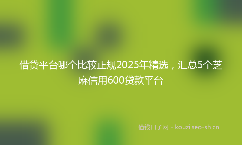 借贷平台哪个比较正规2025年精选，汇总5个芝麻信用600贷款平台