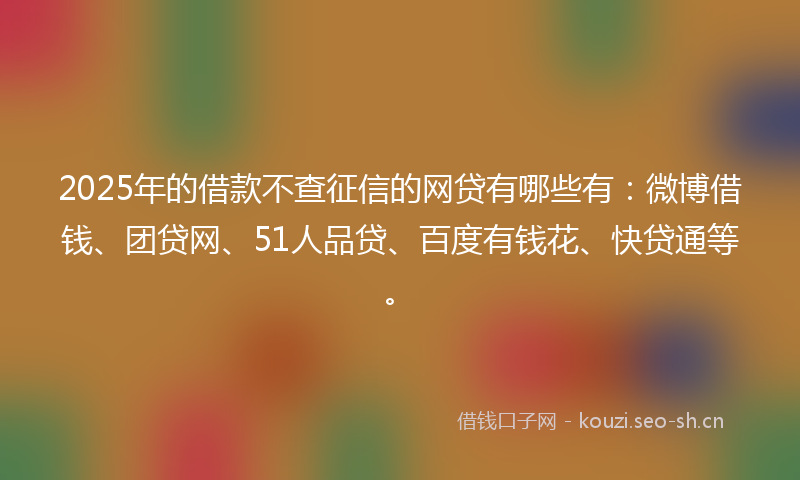 2025年的借款不查征信的网贷有哪些有：微博借钱、团贷网、51人品贷、百度有钱花、快贷通等。
