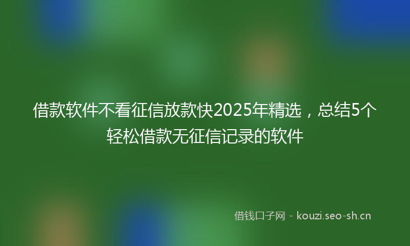 借款软件不看征信放款快2025年精选，总结5个轻松借款无征信记录的软件