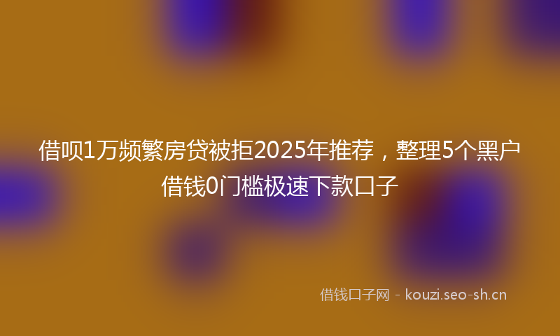 借呗1万频繁房贷被拒2025年推荐，整理5个黑户借钱0门槛极速下款口子