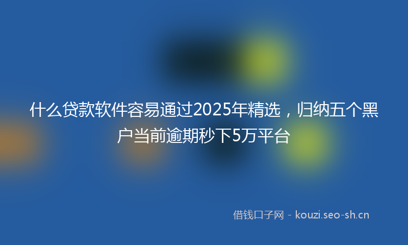 什么贷款软件容易通过2025年精选，归纳五个黑户当前逾期秒下5万平台