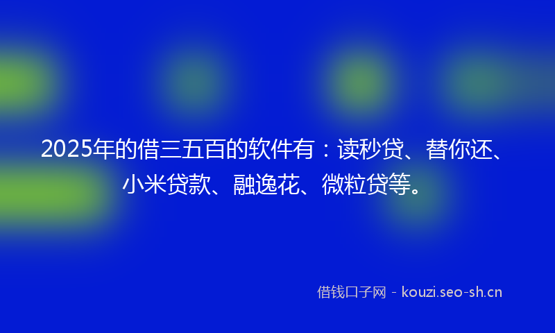 2025年的借三五百的软件有：读秒贷、替你还、小米贷款、融逸花、微粒贷等。