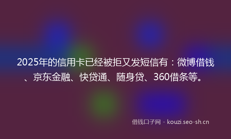 2025年的信用卡已经被拒又发短信有：微博借钱、京东金融、快贷通、随身贷、360借条等。