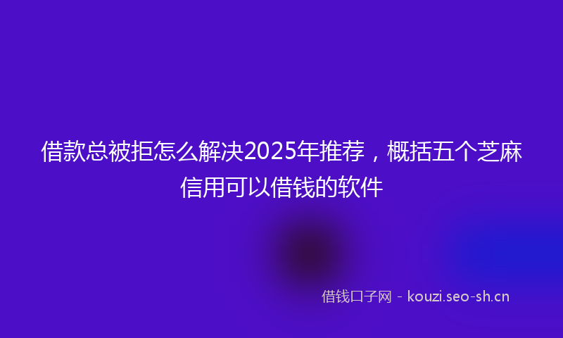 借款总被拒怎么解决2025年推荐，概括五个芝麻信用可以借钱的软件