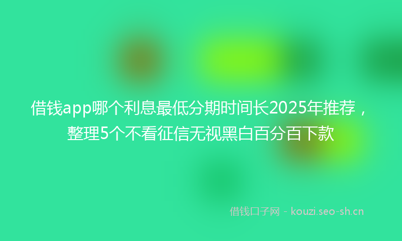 借钱app哪个利息最低分期时间长2025年推荐，整理5个不看征信无视黑白百分百下款