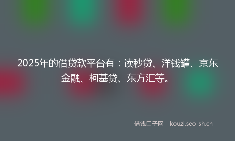 2025年的借贷款平台有：读秒贷、洋钱罐、京东金融、柯基贷、东方汇等。