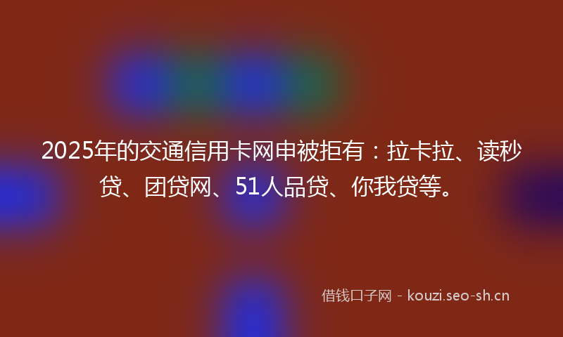 2025年的交通信用卡网申被拒有：拉卡拉、读秒贷、团贷网、51人品贷、你我贷等。