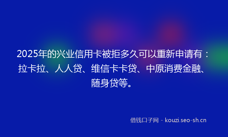 2025年的兴业信用卡被拒多久可以重新申请有：拉卡拉、人人贷、维信卡卡贷、中原消费金融、随身贷等。