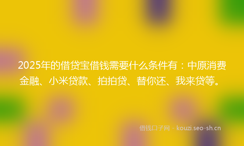 2025年的借贷宝借钱需要什么条件有：中原消费金融、小米贷款、拍拍贷、替你还、我来贷等。
