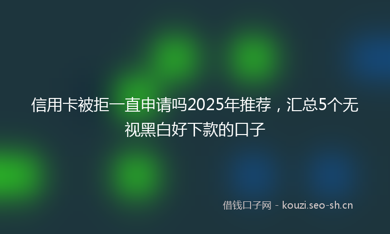 信用卡被拒一直申请吗2025年推荐，汇总5个无视黑白好下款的口子
