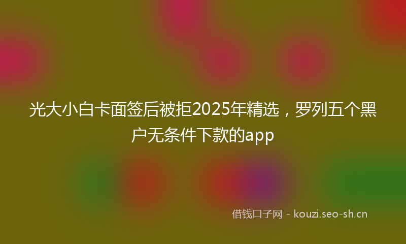 光大小白卡面签后被拒2025年精选，罗列五个黑户无条件下款的app