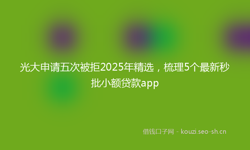光大申请五次被拒2025年精选，梳理5个最新秒批小额贷款app