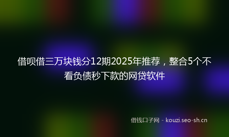 借呗借三万块钱分12期2025年推荐，整合5个不看负债秒下款的网贷软件