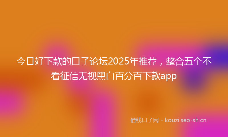 今日好下款的口子论坛2025年推荐，整合五个不看征信无视黑白百分百下款app