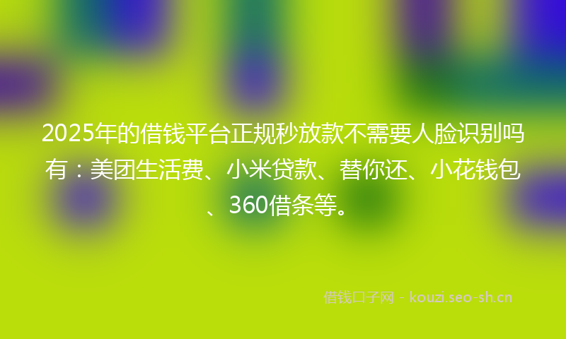 2025年的借钱平台正规秒放款不需要人脸识别吗有：美团生活费、小米贷款、替你还、小花钱包、360借条等。