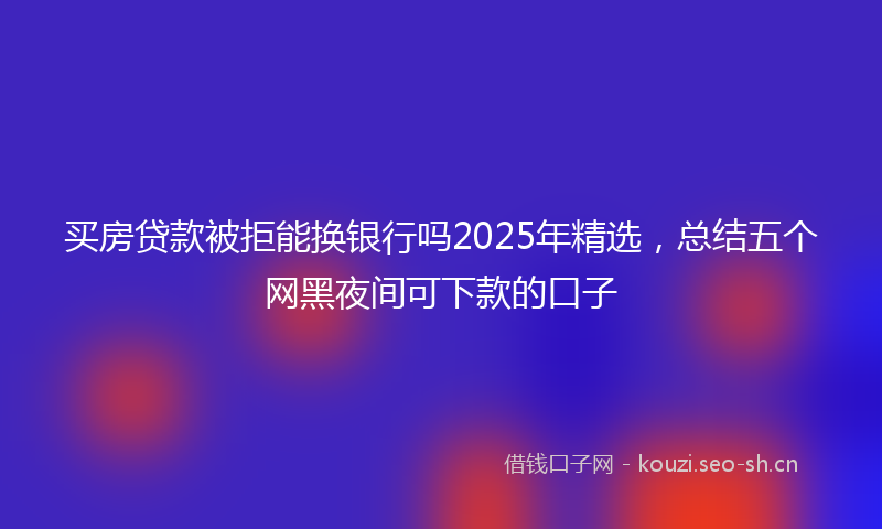 买房贷款被拒能换银行吗2025年精选，总结五个网黑夜间可下款的口子