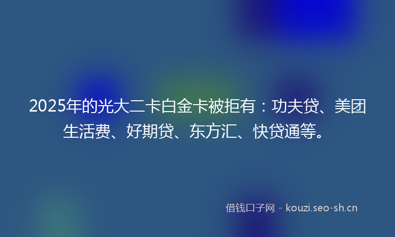 2025年的光大二卡白金卡被拒有：功夫贷、美团生活费、好期贷、东方汇、快贷通等。