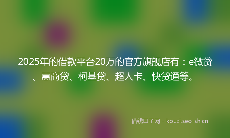 2025年的借款平台20万的官方旗舰店有：e微贷、惠商贷、柯基贷、超人卡、快贷通等。