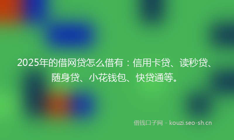2025年的借网贷怎么借有：信用卡贷、读秒贷、随身贷、小花钱包、快贷通等。