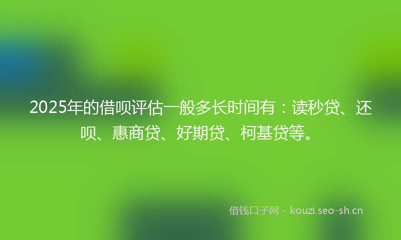 2025年的借呗评估一般多长时间有：读秒贷、还呗、惠商贷、好期贷、柯基贷等。