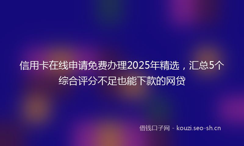 信用卡在线申请免费办理2025年精选，汇总5个综合评分不足也能下款的网贷
