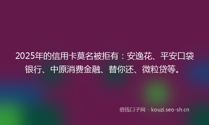 2025年的信用卡莫名被拒有：安逸花、平安口袋银行、中原消费金融、替你还、微粒贷等。