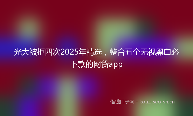 光大被拒四次2025年精选，整合五个无视黑白必下款的网贷app
