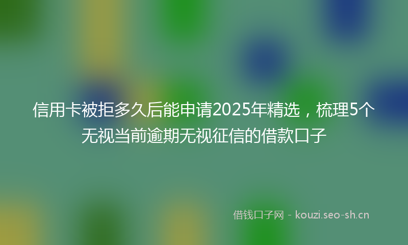 信用卡被拒多久后能申请2025年精选，梳理5个无视当前逾期无视征信的借款口子