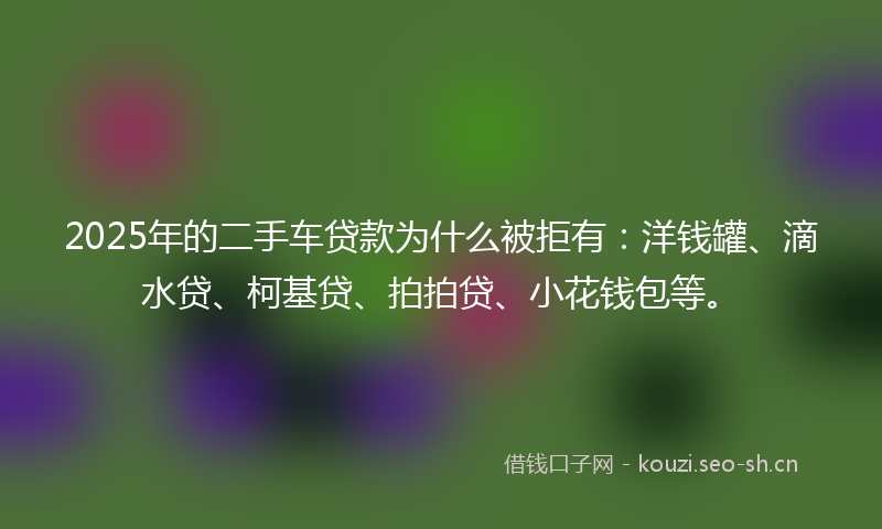 2025年的二手车贷款为什么被拒有：洋钱罐、滴水贷、柯基贷、拍拍贷、小花钱包等。
