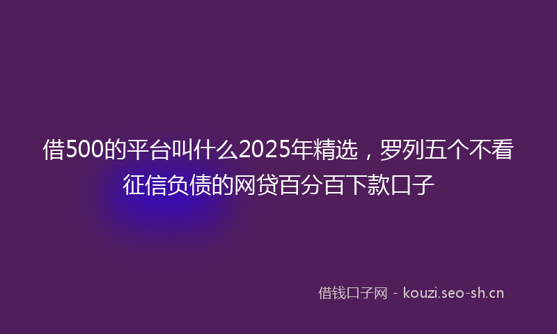 借500的平台叫什么2025年精选，罗列五个不看征信负债的网贷百分百下款口子